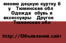 меняю децкую куртку б/у - Тюменская обл. Одежда, обувь и аксессуары » Другое   . Тюменская обл.